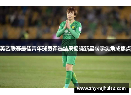 英乙联赛最佳青年球员评选结果揭晓新星崭露头角成焦点 英乙联赛最佳青年球员评选结果揭晓新星崭露头角成焦点