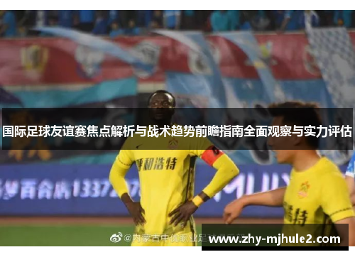 国际足球友谊赛焦点解析与战术趋势前瞻指南全面观察与实力评估 国际足球友谊赛焦点解析与战术趋势前瞻指南全面观察与实力评估